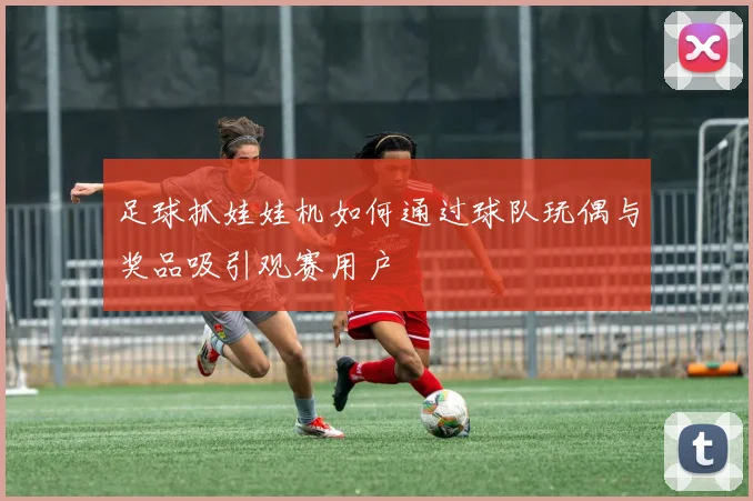 足球抓娃娃机如何通过球队玩偶与奖品吸引观赛用户