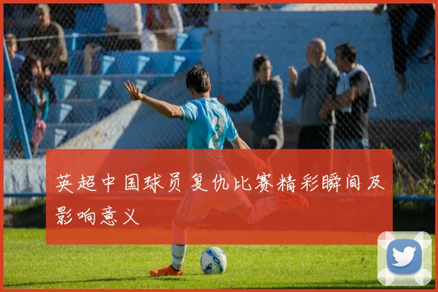 英超中国球员复仇比赛精彩瞬间及影响意义