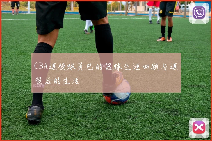CBA退役球员巴的篮球生涯回顾与退役后的生活
